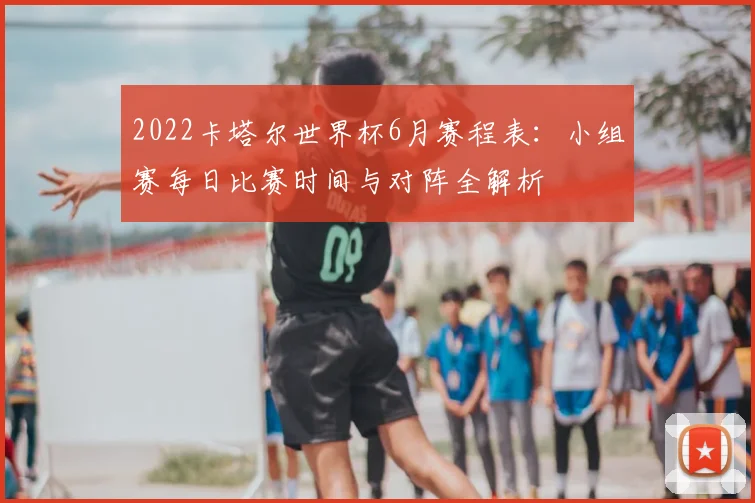 2022卡塔尔世界杯6月赛程表：小组赛每日比赛时间与对阵全解析