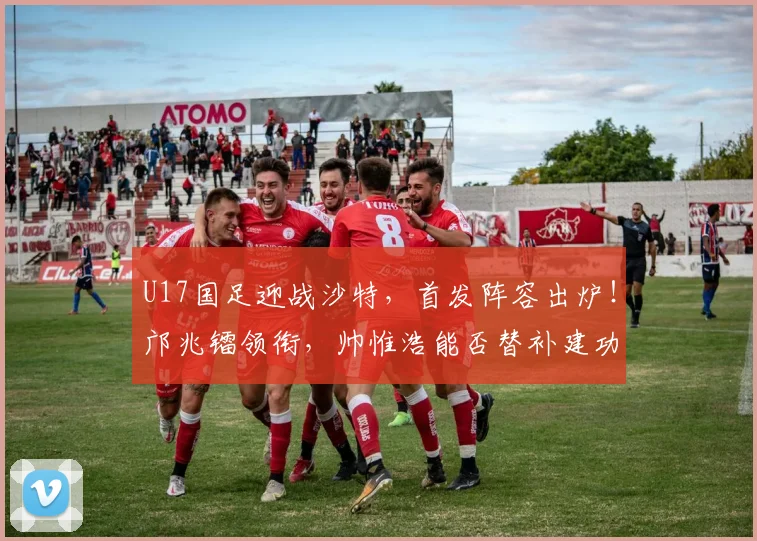 U17国足迎战沙特，首发阵容出炉！邝兆镭领衔，帅惟浩能否替补建功？