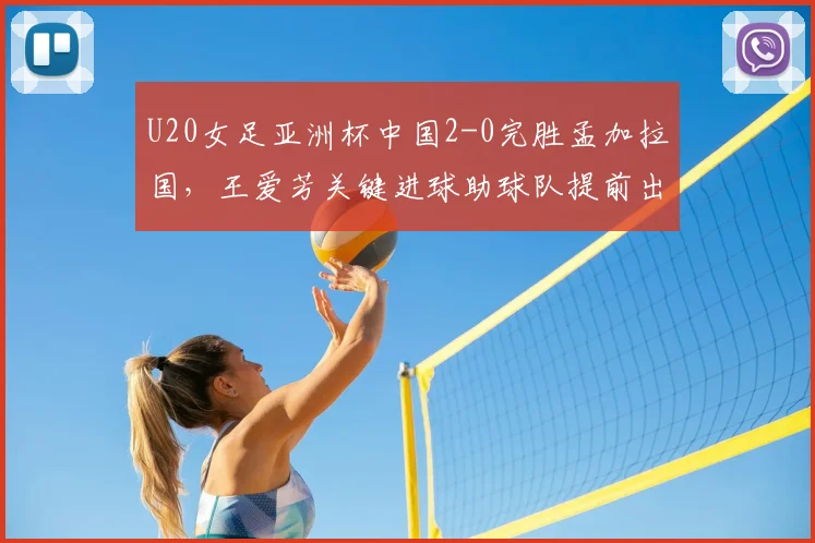 U20女足亚洲杯中国2-0完胜孟加拉国，王爱芳关键进球助球队提前出线，小组赛形势全面解析