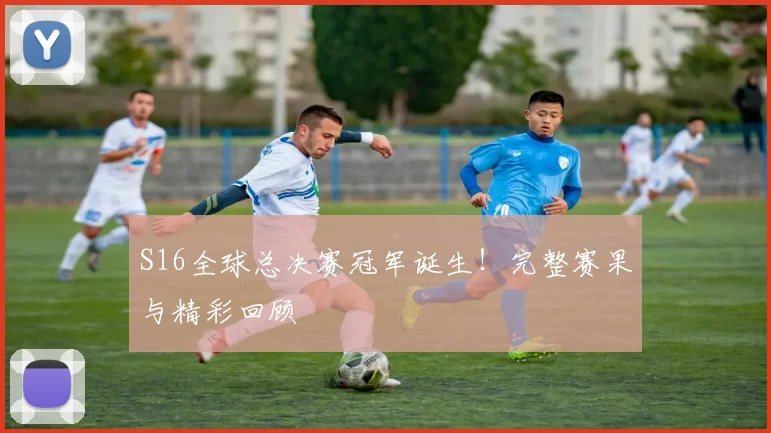 S16全球总决赛冠军诞生！完整赛果与精彩回顾