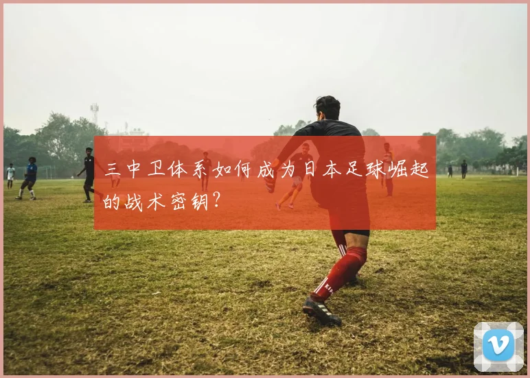 三中卫体系如何成为日本足球崛起的战术密钥？