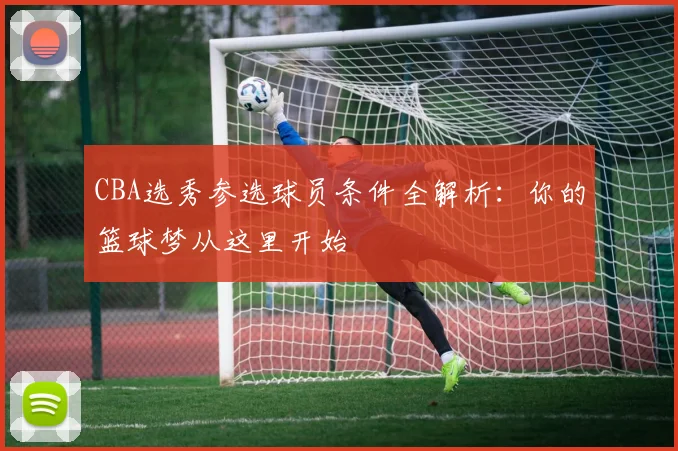 CBA选秀参选球员条件全解析：你的篮球梦从这里开始