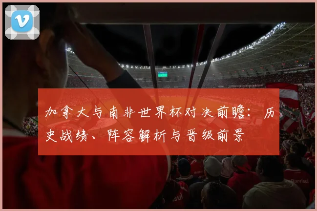 加拿大与南非世界杯对决前瞻：历史战绩、阵容解析与晋级前景