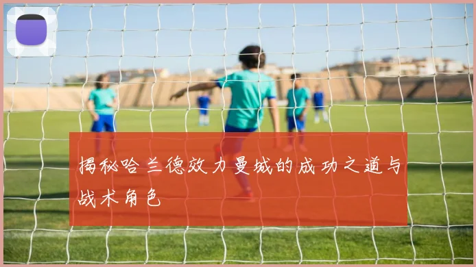 揭秘哈兰德效力曼城的成功之道与战术角色