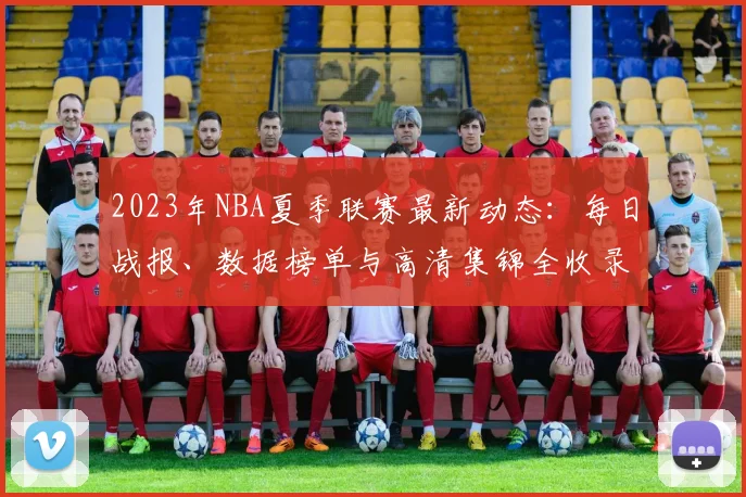 2023年NBA夏季联赛最新动态:每日战报、数据榜单与高清集锦全收录