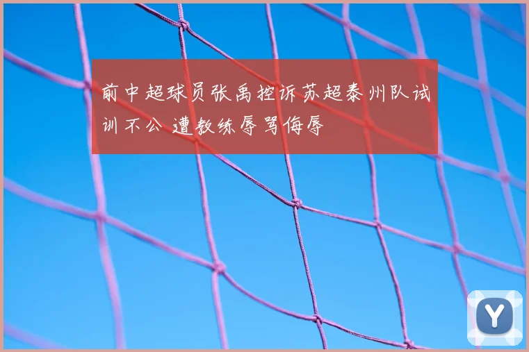 前中超球员张禹控诉苏超泰州队试训不公 遭教练辱骂侮辱