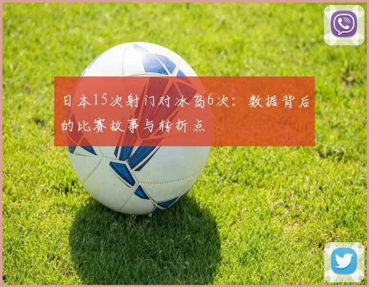 日本15次射门对冰岛6次：数据背后的比赛故事与转折点