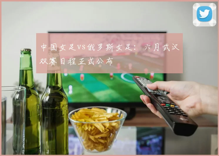 中国女足vs俄罗斯女足:六月武汉双赛日程正式公布