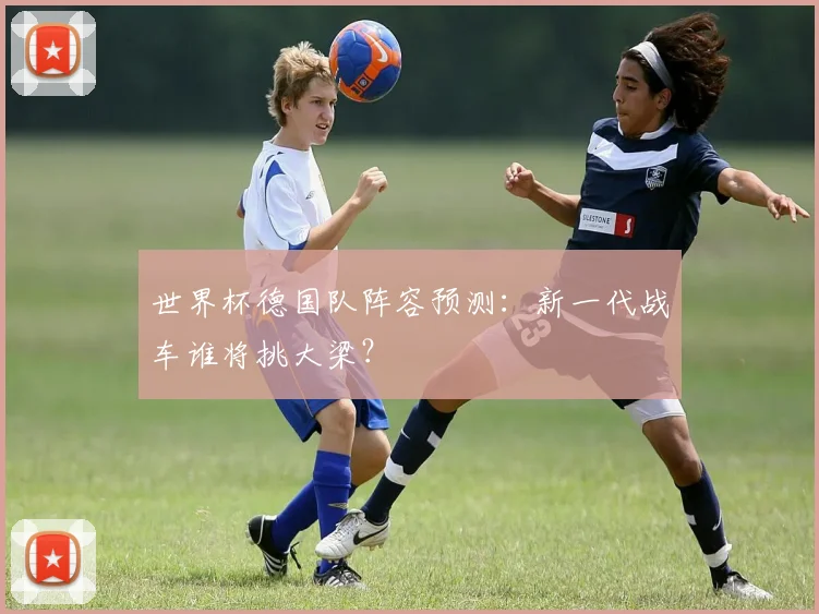 世界杯德国队阵容预测：新一代战车谁将挑大梁？